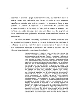 27
resistência de parafuso e prego. Outro fator importante, responsável em definir a
área de contato entre partículas e linha de cola no painel, é a área superficial
específica da partícula, cujo parâmetro encontra- se diretamente ligado a cada
geometria da partícula. A espessura e o comprimento das partículas são
propriedades passivas de mudanças e o coeficiente de esbeltez é a medida com
melhores propriedades de relação com essas variações e parte das propriedades
físicas e mecânicas dos aglomerados dependem dessas variações conjuntas em
suas relações.
De acordo com Barros Filho (2009), o coeficiente de esbeltez, importante fator
das propriedades do painel, é definido no momento de formação das partículas. O
coeficiente é o fator responsável em definir as características de acabamento de
face, usinabilidade, aplicações e acabamento dos painéis de madeira. Fator de
influência nas propriedades mecânicas e dimensionais.
Segundo Kollmann (1977), citado por Campos e Lahr (2004), algumas das
principais características da madeira que afetam a adesão e colagem estão
apresentadas de forma detalhada a seguir. Variabilidade – as maiores
variações acontecem entre espécies, sendo que algumas delas apresentam
maior facilidade de colagem que outras. A natureza biológica da madeira
causa adicionalmente amplas variações entre árvores de uma mesma
espécie, e mesmo no material de uma mesma árvore. Esta variabilidade
atinge uma série de propriedades (peso específico, textura, permeabilidade,
etc), que por sua vez são definidas no processo de adesão e na
performance da colagem. Densidade – colagens feitas em madeiras de
densidade mais alta degradam-se mais rapidamente do que as efetuadas
em madeiras de mais baixa densidade. Madeiras mais densas,
normalmente possuem maior resistência mecânica. A densidade da espécie
está diretamente relacionada com a sua porosidade e permeabilidade,
influenciando assim o grau de rugosidade e as funções de mobilidade,
fatores determinantes na formação da ligação adesivo-substrato.
Porosidade e permeabilidade – o tamanho, a disposição e a freqüência de
cavidades celulares e poros na estrutura da madeira afetam diretamente a
penetração do adesivo. As interações da porosidade e permeabilidade com
a migração do solvente também interferem na viscosidade da resina,
afetando suas funções de mobilidade, o que acarreta mudanças na
qualidade da colagem, ocorrendo mais ou menos vazios. Capacidade
tampão e pH – a maior parte das espécies de madeira apresenta pH ácido.
As variações de pH e a capacidade tampão afetam diretamente a cura e a
solidificação do adesivo, uma vez que estes processos ocorrem somente
em faixas relativamente estreitas de pH. Conteúdo de umidade – na
colagem com os tradicionais adesivos sintéticos à base de uréia, melamina,
 