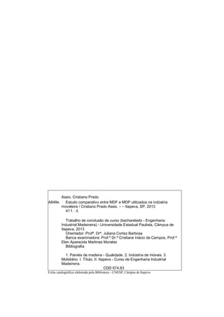 Assis, Cristiano Prado
A848e Estudo comparativo entre MDF e MDP utilizados na indústria
moveleira / Cristiano Prado Assis. – – Itapeva, SP, 2013
41 f. : il.
Trabalho de conclusão de curso (bacharelado - Engenharia
Industrial Madeireira) - Universidade Estadual Paulista, Câmpus de
Itapeva, 2013
Orientador: Profª. Drª. Juliana Cortez Barbosa
Banca examinadora: Prof.ª Dr.ª Cristiane Inácio de Campos, Prof.ª
Elen Aparecida Martines Morales
Bibliografia
1. Painéis de madeira - Qualidade. 2. Indústria de móveis. 3.
Mobiliário. I. Título. II. Itapeva - Curso de Engenharia Industrial
Madeireira.
CDD 674.83
Ficha catalográfica elaborada pela Biblioteca - UNESP, Câmpus de Itapeva
 