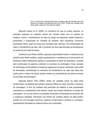 28
fenol e resorcinol é imprescindível que a madeira seja previamente seca até
teores de umidade normalmente entre 5% e 20%. Teores de umidade mais
altos podem ocasionar formação de bolhas.
Segundo Iwakiri et al. (2005), no momento em que os pratos quentes, no
processo produtivo do material, entram em contato direto com os painéis de
madeira, ocorre a transferência de calor ao longo da espessura desse material e
juntamente a evaporação da umidade da camada mais superficial, ocorrendo
penetração desse vapor ao longo das camadas mais internas. Há condensação de
vapor e transferência de calor, até o momento em que haja elevação da temperatura
ao ponto de cura total da resina.
Conforme Lara Palma (2009), algumas propriedades físicas e mecânicas dos
painéis como flexão estática, tração perpendicular e resistência ao arrancamento de
parafusos estão diretamente ligadas à composição do perfil de densidade, causado
pela combinação de algumas variáveis no processo de prensagem. Essa variação
da distribuição da densidade ao longo da espessura do painel conhecido como perfil
de densidade, intensificada no momento de transferência de calor das faces dos
pratos para o interior do painel, podem avaliar as características do painel ao longo
do processo de prensagem.
Segundo Barros Filho (2009), teores de umidade acima do ideal pode
comprometer a qualidade dos painéis, gerando bolhas de vapor durante o processo
de prensagem. O teor de umidade das partículas de madeira é uma propriedade
importante na característica dos painéis, sendo que haverá influência no tempo de
prensagem, na cura da resina e na pressão necessária à finalização do processo até
a espessura desejada. Partículas com teores de umidade abaixo do ideal podem
resultar em uma secagem extrema, podendo comprometer o produto e o processo,
apresentando facilidade do material entrar com combustão.
 