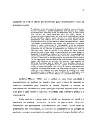 30
apresenta- se como um fator de grande influência que pode ser favorável ou não ao
processo desejado.
A razão para o fato da madeira de baixa densidade produzir painéis com
maiores resistências, quando comparados com aqueles que utilizam
madeira de maior densidade, é que um determinado peso de partículas de
uma madeira de baixa densidade gera um maior volume e,
consecutivamente, mais partículas que uma mesma quantidade de madeira
de alta densidade. Quando estes volumes de madeira (partículas) são
comprimidos para produção do painel, ocorre um maior contato relativo
entre as partículas de madeira de baixa densidade (devido a maior taxa de
compressão ou compactação), pois existem mais ligações por unidade de
volume e maior comprimento de “sobreposição” entre as partículas,
ocorrendo maior adesão entre elas. Em resumo, madeiras menos densas
contribuem em um aumento do comprimento de sobreposição entre as
partículas (maior área de contato) o que resulta em forças maiores
transmitidas pela linha de cola e, conseqüentemente, em maior resistência
do painel. A densidade da madeira, em conjunto com a compactação do
colchão de partículas, afeta diretamente a densidade final do painel. Uma
variação na densidade da madeira obriga a um ajuste na compactação do
colchão para manter constante a densidade final do painel. Isto é importante
quando são utilizados no processo, por exemplo, duas espécies de
diferentes densidades, pois a espécie de menor densidade deverá ser
comprimida em uma proporção maior que a espécie de densidade mais alta,
ou seja, o volume de madeira a ser incluída no painel de uma determinada
densidade é inversamente proporcional à densidade da espécie. Por esta
razão, ao incluir espécies de menor densidade é requerida uma maior
compactação para conseguir um maior contato entre as partículas e uma
melhoria na eficiência do adesivo (KELLY, 1977, apud PIERRE, 2010).
Conforme Maloney (1993), com o objetivo de obter maior viabilidade e
aproveitamento de espécies de madeira, pode haver mistura de materiais de
diferentes densidades para produção de painéis. Segundo os autores, as
densidades mais recomendadas para a produção de painéis de partícula são de até
0,55 g/cm³ e essa mescla de espécies e densidade pode favorecer o produto e a
matéria-prima.
Ainda segundo o mesmo autor, a relação da densidade do painel e a
densidade da madeira, denominada de razão de compactação, influenciam
diretamente nas propriedades físico-mecânicas dos painéis. Assim como as
propriedades são influenciadas, as operações de processamento de geração de
partículas, secagem e prensagem dos painéis e consumo de resina também sofrem
 