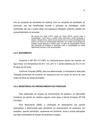 31
com as variações da densidade da madeira. Com as variações de densidade, as
partículas, que são densificadas durante o processo de prensagem, serão
submetidas até que o painel atinja sua espessura desejada, podendo resultar em
comprometimento no processo.
De acordo com Kelly (1977), citado por Pierre (2010), quanto maior a
compactação, maior será o contato entre partículas e entre partículas e
adesivo. Dessa forma, podem-se ter painéis com a mesma densidade final,
porém com taxas de compactação diferentes, em função da densidade da
madeira. Ainda segundo o mesmo autor, um grau de compactação mínimo
das partículas de madeira é necessário para a consolidação do painel
aglomerado durante o ciclo de prensagem.
3.5.2. INCHAMENTO
Conforme a NP EN 317-1993, os corpos-de-prova devem ser imersos em
água limpa, com temperatura de 20 ± 1oC, pH 7 ± 1, sendo cobertos por 25 ± 5 mm
de água em 24 horas.
Conforme Torquato (2008), para sua determinação, o inchamento é dado pela
“Variação percentual de aumento em espessura que um corpo de prova de uma
chapa de fibras de média densidade.”
3.5.3. RESISTÊNCIA AO ARRANCAMENTO DE PARAFUSO
Para elaboração de ensaios de arrancamento de parafuso, as fabricantes
brasileiras de painéis de madeira seguem como base a Norma Europeia NP EM
319:2002.
Para Nascimento (2008), a verificação do desempenho dos painéis
particulados é determinada pela resistência ao arrancamento de parafusos, em
situações, quando solicitados, usualmente em divisórias, forros e outras aplicações
que haja necessidade de fixação de parafusos e pregos.
 