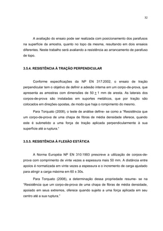 32
A avaliação do ensaio pode ser realizada com posicionamento dos parafusos
na superfície da amostra, quanto no topo da mesma, resultando em dois ensaios
diferentes. Neste trabalho será avaliando a resistência ao arrancamento de parafuso
de topo.
3.5.4. RESISTÊNCIA À TRAÇÃO PERPENDICULAR
Conforme especificações da NP EN 317:2002, o ensaio de tração
perpendicular tem o objetivo de definir a adesão interna em um corpo-de-prova, que
apresenta as amostras com dimensões de 50 + 1 mm de aresta. As laterais dos
corpos-de-prova são instaladas em suportes metálicos, que por tração são
colocados em direções opostas, de modo que haja o rompimento do mesmo.
Para Torquato (2008), o teste de análise define- se como a “Resistência que
um corpo-de-prova de uma chapa de fibras de média densidade oferece, quando
este é submetido a uma força de tração aplicada perpendicularmente à sua
superfície até a ruptura.“
3.5.5. RESISTÊNCIA À FLEXÃO ESTÁTICA
A Norma Européia NP EN 310:1993 prescreve a utilização de corpos-de-
prova com comprimento de vinte vezes a espessura mais 50 mm. A distância entre
apoios é normatizada em vinte vezes a espessura e o incremento de carga ajustado
para atingir a carga máxima em 60 ± 30s.
Para Torquato (2008), a determinação dessa propriedade resume- se na
“Resistência que um corpo-de-prova de uma chapa de fibras de média densidade,
apoiado em seus extremos, oferece quando sujeito a uma força aplicada em seu
centro até a sua ruptura.”
 