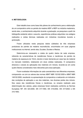 33
4. METODOLOGIA
Este trabalho teve como base três pilares de conhecimento para a elaboração
de um comparativo entre os painéis de madeira MDF e MDP na indústria madeireira,
sendo eles, o conhecimento adquirido durante a graduação, as pesquisas a partir da
bibliografia existente sobre o assunto, experiências práticas adquiridas nos estágios
realizados e visitas técnicas realizadas em indústrias moveleiras durante a
graduação.
Foram utilizados nesta pesquisa dados coletados de três empresas
produtoras de painéis de madeira reconstituída, encontrados em suas páginas
institucionais na internet, sendo elas, Eucatex, Duratex e Masisa.
Determinou-se necessário a coleta de quatro dados de cada empresa,
referente às características de resistências físicas e mecânicas de painéis de
madeira de espessura de 15mm, devido à maior demanda por esse tipo de material
no mercado mobiliário, totalizando em doze coletas realizadas. O comparativo
direciona o estudo às aplicações dos materiais em móveis, levando-se em conta
quatro fatores considerados mais relevantes para essa aplicação.
Foram avaliadas informações de cada característica nas diferentes empresas,
comparando- se com os valores das normas ABNT NBR 153162:2009 e ABNT NBR
148102:2006, resultando na apresentação do comparativo e realizando um indicativo
das condições de aplicação e uso dos materiais, nas diversas partes dos móveis.
Nos casos das resistências físicas e mecânicas, os ensaios realizado para
determinação dos valores, pelas empresas foram realizados conforme as Normas
Européias NP, EN 323:2000, EN 317:1993, EN 319:2002, EN 317:2002 e EN
310:1993.
 
