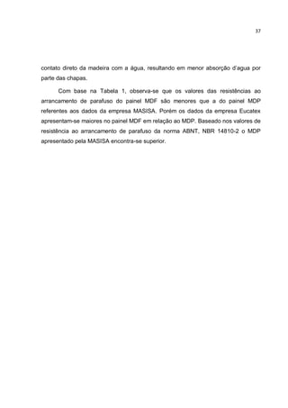 37
contato direto da madeira com a água, resultando em menor absorção d’agua por
parte das chapas.
Com base na Tabela 1, observa-se que os valores das resistências ao
arrancamento de parafuso do painel MDF são menores que a do painel MDP
referentes aos dados da empresa MASISA. Porém os dados da empresa Eucatex
apresentam-se maiores no painel MDF em relação ao MDP. Baseado nos valores de
resistência ao arrancamento de parafuso da norma ABNT, NBR 14810-2 o MDP
apresentado pela MASISA encontra-se superior.
 
