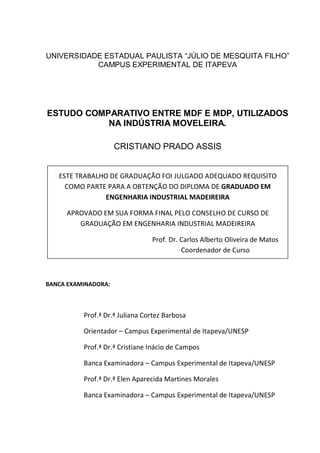 UNIVERSIDADE ESTADUAL PAULISTA “JÚLIO DE MESQUITA FILHO”
CAMPUS EXPERIMENTAL DE ITAPEVA
ESTUDO COMPARATIVO ENTRE MDF E MDP, UTILIZADOS
NA INDÚSTRIA MOVELEIRA.
CRISTIANO PRADO ASSIS
BANCA EXAMINADORA:
Prof.ª Dr.ª Juliana Cortez Barbosa
Orientador – Campus Experimental de Itapeva/UNESP
Prof.ª Dr.ª Cristiane Inácio de Campos
Banca Examinadora – Campus Experimental de Itapeva/UNESP
Prof.ª Dr.ª Elen Aparecida Martines Morales
Banca Examinadora – Campus Experimental de Itapeva/UNESP
ESTE TRABALHO DE GRADUAÇÃO FOI JULGADO ADEQUADO REQUISITO
COMO PARTE PARA A OBTENÇÃO DO DIPLOMA DE GRADUADO EM
ENGENHARIA INDUSTRIAL MADEIREIRA
APROVADO EM SUA FORMA FINAL PELO CONSELHO DE CURSO DE
GRADUAÇÃO EM ENGENHARIA INDUSTRIAL MADEIREIRA
Prof. Dr. Carlos Alberto Oliveira de Matos
Coordenador de Curso
 