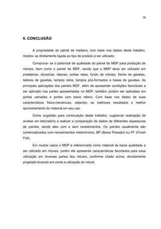 38
6. CONCLUSÃO
A propriedade do painel de madeira, com base nos dados deste trabalho,
mostra- se diretamente ligada ao tipo de produto a ser utilizado.
Comprova- se o potencial de qualidade do painel de MDP para produção de
móveis, bem como o painel de MDF, sendo que o MDP deve ser utilizado em
prateleiras, divisórias, laterais, portas retas, fundo de móveis, frente de gavetas,
laterais de gavetas, tampos retos, tampos pós-formados e bases de gavetas. As
principais aplicações dos painéis MDF, além de apresentar condições favoráveis a
ser aplicado nas partes apresentadas no MDP, também podem ser aplicadas em
portas usinadas e portas com baixo relevo. Com base nos dados de suas
características físico-mecânicas, obtendo- se melhores resultados e melhor
aproveitamento do material em seu uso.
Como sugestão para continuação deste trabalho, sugere-se realização de
analise em laboratório e realizar a comparação de dados de diferentes espessuras
de painéis, sendo eles com e sem revestimentos. Os painéis usualmente são
comercializados com revestimentos melamínicos, BP (Baixa Pressão) ou FF (Finish
Foil).
Em muitos casos o MDP é referenciado como material de baixa qualidade a
ser utilizado em móveis, porém ele apresenta características favoráveis para essa
utilização em diversas partes dos móveis, conforme citado acima, devidamente
projetado levando em conta a utilização do móvel.
 