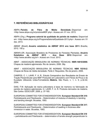 39
7. REFERÊNCIAS BIBLIOGRÁFICAS
ABIPA. Painéis de Fibra de Média Densidade. Disponível em:
<http://www.abipa.org.br/produtosMDF.php>. Acesso em: 01 nov. 2013.
ABIPA (Org.). Programa setorial da qualidade de painéis de madeira. Disponível
em: <http://www.abipa.org.br/ProgramaSetorialQualidade-2013.php>. Acesso em: 01
dez. 2013.
ABRAF (Brasil). Anuário estatístico da ABRAF 2012 ano base 2011. Brasília,
2012. 150 p.
ABRAFLOR, Associação Brasileira de Produtores de Florestas Plantadas. Anuário
Estatístico da ABRAF 2013 - Ano Base 2012. Disponível em:
<http://www.abraflor.org.br/>. Acesso em: 9 out. 2013.
ABNT - ASSOCIAÇÃO BRASILEIRA DE NORMAS TÉCNICAS. NBR-14810/2006:
Chapas de madeira aglomerada. Rio de Janeiro, 2006. 38p.
ABNT - ASSOCIAÇÃO BRASILERIA DE NORMAS TÉCNICAS. NBR 15316-2:
Chapas de fibras de média densidade. Parte 2: Requisitos. Rio de janeiro, 2006.
CAMPOS, C. I.; LAHR, F. A. R.. Estudo Comparativo dos Resultados de Ensaio de
Tração Perpendicular para MDF Produzido em Laboratório com Fibras de Pinus e de
Eucalipto Utilizando Uréia-Formaldeído. Matéria, São Paulo, v. 1, n. 9, p.32-42,
2004.
DIAS, F.M. Aplicação de resina poliuretana à base de mamona na fabricação de
painéis de madeira aglomerada. In: LAHR, F. A. R. Produtos derivados da madeira.
São Carlos: EESC/USP, 2008. p. 37-160.
EUROPEAN COMMITTEE FOR STANDARDIZATION. European Standard EN 310-
Particleboards and Fiberboards – Determination of modulus of elasticity in bending
and bending strength. Bruxelas, 1993.
EUROPEAN COMMITTEE FOR STANDARDIZATION. European Standard EN 317-
Particleboards and Fiberboards – Determination of swelling in thickness after
immersion in water. Bruxelas, 1993.
EUROPEAN COMMITTEE FOR STANDARDIZATION. European Standard EN 319
– particleboards and Fiberboards – determination of tensile strength perpendicular to
 