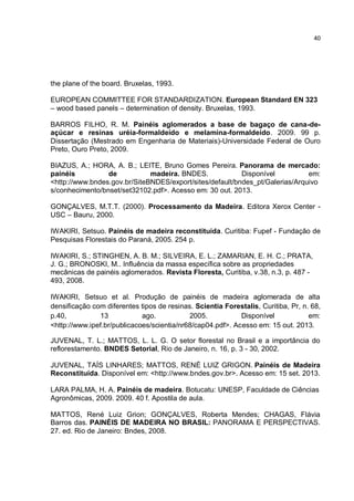 40
the plane of the board. Bruxelas, 1993.
EUROPEAN COMMITTEE FOR STANDARDIZATION. European Standard EN 323
– wood based panels – determination of density. Bruxelas, 1993.
BARROS FILHO, R. M. Painéis aglomerados a base de bagaço de cana-de-
açúcar e resinas uréia-formaldeído e melamina-formaldeído. 2009. 99 p.
Dissertação (Mestrado em Engenharia de Materiais)-Universidade Federal de Ouro
Preto, Ouro Preto, 2009.
BIAZUS, A.; HORA, A. B.; LEITE, Bruno Gomes Pereira. Panorama de mercado:
painéis de madeira. BNDES. Disponível em:
<http://www.bndes.gov.br/SiteBNDES/export/sites/default/bndes_pt/Galerias/Arquivo
s/conhecimento/bnset/set32102.pdf>. Acesso em: 30 out. 2013.
GONÇALVES, M.T.T. (2000). Processamento da Madeira. Editora Xerox Center -
USC – Bauru, 2000.
IWAKIRI, Setsuo. Painéis de madeira reconstituída. Curitiba: Fupef - Fundação de
Pesquisas Florestais do Paraná, 2005. 254 p.
IWAKIRI, S.; STINGHEN, A. B. M.; SILVEIRA, E. L.; ZAMARIAN, E. H. C.; PRATA,
J. G.; BRONOSKI, M.. Influência da massa específica sobre as propriedades
mecânicas de painéis aglomerados. Revista Floresta, Curitiba, v.38, n.3, p. 487 -
493, 2008.
IWAKIRI, Setsuo et al. Produção de painéis de madeira aglomerada de alta
densificação com diferentes tipos de resinas. Scientia Forestalis, Curitiba, Pr, n. 68,
p.40, 13 ago. 2005. Disponível em:
<http://www.ipef.br/publicacoes/scientia/nr68/cap04.pdf>. Acesso em: 15 out. 2013.
JUVENAL, T. L.; MATTOS, L. L. G. O setor florestal no Brasil e a importância do
reflorestamento. BNDES Setorial, Rio de Janeiro, n. 16, p. 3 - 30, 2002.
JUVENAL, TAÍS LINHARES; MATTOS, RENÉ LUIZ GRIGON. Painéis de Madeira
Reconstituída. Disponível em: <http://www.bndes.gov.br>. Acesso em: 15 set. 2013.
LARA PALMA, H. A. Painéis de madeira. Botucatu: UNESP, Faculdade de Ciências
Agronômicas, 2009. 2009. 40 f. Apostila de aula.
MATTOS, René Luiz Grion; GONÇALVES, Roberta Mendes; CHAGAS, Flávia
Barros das. PAINÉIS DE MADEIRA NO BRASIL: PANORAMA E PERSPECTIVAS.
27. ed. Rio de Janeiro: Bndes, 2008.
 