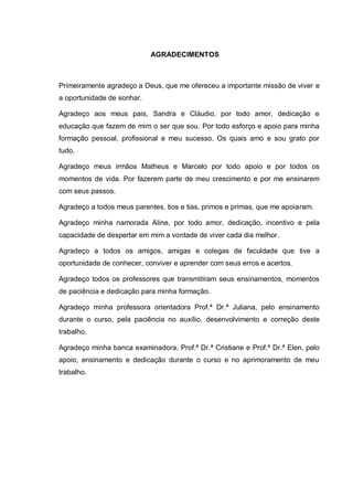 AGRADECIMENTOS
Primeiramente agradeço a Deus, que me ofereceu a importante missão de viver e
a oportunidade de sonhar.
Agradeço aos meus pais, Sandra e Cláudio, por todo amor, dedicação e
educação que fazem de mim o ser que sou. Por todo esforço e apoio para minha
formação pessoal, profissional e meu sucesso. Os quais amo e sou grato por
tudo.
Agradeço meus irmãos Matheus e Marcelo por todo apoio e por todos os
momentos de vida. Por fazerem parte de meu crescimento e por me ensinarem
com seus passos.
Agradeço a todos meus parentes, tios e tias, primos e primas, que me apoiaram.
Agradeço minha namorada Aline, por todo amor, dedicação, incentivo e pela
capacidade de despertar em mim a vontade de viver cada dia melhor.
Agradeço a todos os amigos, amigas e colegas de faculdade que tive a
oportunidade de conhecer, conviver e aprender com seus erros e acertos.
Agradeço todos os professores que transmitiram seus ensinamentos, momentos
de paciência e dedicação para minha formação.
Agradeço minha professora orientadora Prof.ª Dr.ª Juliana, pelo ensinamento
durante o curso, pela paciência no auxílio, desenvolvimento e correção deste
trabalho.
Agradeço minha banca examinadora, Prof.ª Dr.ª Cristiane e Prof.ª Dr.ª Elen, pelo
apoio, ensinamento e dedicação durante o curso e no aprimoramento de meu
trabalho.
 