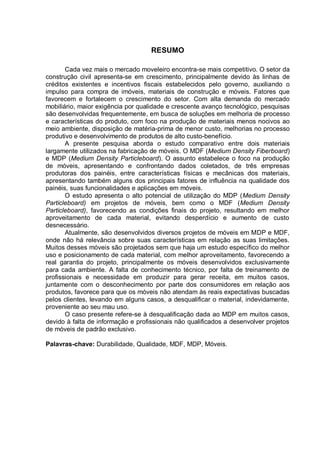 RESUMO
Cada vez mais o mercado moveleiro encontra-se mais competitivo. O setor da
construção civil apresenta-se em crescimento, principalmente devido às linhas de
créditos existentes e incentivos fiscais estabelecidos pelo governo, auxiliando o
impulso para compra de imóveis, materiais de construção e móveis. Fatores que
favorecem e fortalecem o crescimento do setor. Com alta demanda do mercado
mobiliário, maior exigência por qualidade e crescente avanço tecnológico, pesquisas
são desenvolvidas frequentemente, em busca de soluções em melhoria de processo
e características do produto, com foco na produção de materiais menos nocivos ao
meio ambiente, disposição de matéria-prima de menor custo, melhorias no processo
produtivo e desenvolvimento de produtos de alto custo-benefício.
A presente pesquisa aborda o estudo comparativo entre dois materiais
largamente utilizados na fabricação de móveis. O MDF (Medium Density Fiberboard)
e MDP (Medium Density Particleboard). O assunto estabelece o foco na produção
de móveis, apresentando e confrontando dados coletados, de três empresas
produtoras dos painéis, entre características físicas e mecânicas dos materiais,
apresentando também alguns dos principais fatores de influência na qualidade dos
painéis, suas funcionalidades e aplicações em móveis.
O estudo apresenta o alto potencial de utilização do MDP (Medium Density
Particleboard) em projetos de móveis, bem como o MDF (Medium Density
Particleboard), favorecendo as condições finais do projeto, resultando em melhor
aproveitamento de cada material, evitando desperdício e aumento de custo
desnecessário.
Atualmente, são desenvolvidos diversos projetos de móveis em MDP e MDF,
onde não há relevância sobre suas características em relação as suas limitações.
Muitos desses móveis são projetados sem que haja um estudo específico do melhor
uso e posicionamento de cada material, com melhor aproveitamento, favorecendo a
real garantia do projeto, principalmente os móveis desenvolvidos exclusivamente
para cada ambiente. A falta de conhecimento técnico, por falta de treinamento de
profissionais e necessidade em produzir para gerar receita, em muitos casos,
juntamente com o desconhecimento por parte dos consumidores em relação aos
produtos, favorece para que os móveis não atendam às reais expectativas buscadas
pelos clientes, levando em alguns casos, a desqualificar o material, indevidamente,
proveniente ao seu mau uso.
O caso presente refere-se à desqualificação dada ao MDP em muitos casos,
devido à falta de informação e profissionais não qualificados a desenvolver projetos
de móveis de padrão exclusivo.
Palavras-chave: Durabilidade, Qualidade, MDF, MDP, Móveis.
 
