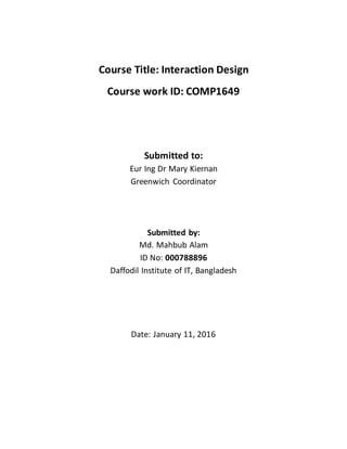 Course Title: Interaction Design
Course work ID: COMP1649
Submitted to:
Eur Ing Dr Mary Kiernan
Greenwich Coordinator
Submitted by:
Md. Mahbub Alam
ID No: 000788896
Daffodil Institute of IT, Bangladesh
Date: January 11, 2016
 