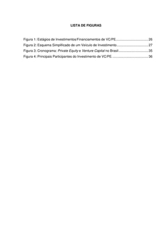 LISTA DE FIGURAS
Figura 1: Estágios de Investimentos/Financiamentos de VC/PE................................... 26
Figura 2: Esquema Simplificado de um Veículo de Investimento.................................. 27
Figura 3: Cronograma: Private Equity e Venture Capital no Brasil................................ 35
Figura 4: Principais Participantes do Investimento de VC/PE. ...................................... 36
 