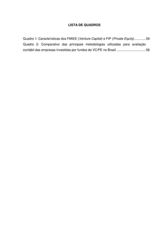 LISTA DE QUADROS
Quadro 1: Características dos FMIEE (Venture Capital) e FIP (Private Equity)............ 59
Quadro 2: Comparativo das principais metodologias utilizadas para avaliação
contábil das empresas investidas por fundos de VC/PE no Brasil ................................ 58
 