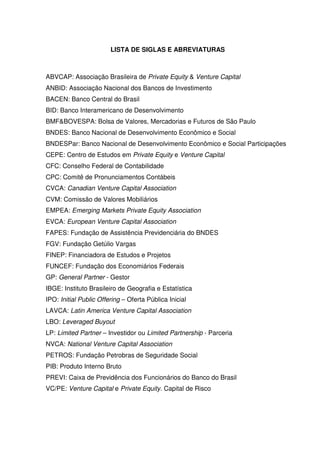 LISTA DE SIGLAS E ABREVIATURAS
ABVCAP: Associação Brasileira de Private Equity & Venture Capital
ANBID: Associação Nacional dos Bancos de Investimento
BACEN: Banco Central do Brasil
BID: Banco Interamericano de Desenvolvimento
BMF&BOVESPA: Bolsa de Valores, Mercadorias e Futuros de São Paulo
BNDES: Banco Nacional de Desenvolvimento Econômico e Social
BNDESPar: Banco Nacional de Desenvolvimento Econômico e Social Participações
CEPE: Centro de Estudos em Private Equity e Venture Capital
CFC: Conselho Federal de Contabilidade
CPC: Comitê de Pronunciamentos Contábeis
CVCA: Canadian Venture Capital Association
CVM: Comissão de Valores Mobiliários
EMPEA: Emerging Markets Private Equity Association
EVCA: European Venture Capital Association
FAPES: Fundação de Assistência Previdenciária do BNDES
FGV: Fundação Getúlio Vargas
FINEP: Financiadora de Estudos e Projetos
FUNCEF: Fundação dos Economiários Federais
GP: General Partner - Gestor
IBGE: Instituto Brasileiro de Geografia e Estatística
IPO: Initial Public Offering – Oferta Pública Inicial
LAVCA: Latin America Venture Capital Association
LBO: Leveraged Buyout
LP: Limited Partner – Investidor ou Limited Partnership - Parceria
NVCA: National Venture Capital Association
PETROS: Fundação Petrobras de Seguridade Social
PIB: Produto Interno Bruto
PREVI: Caixa de Previdência dos Funcionários do Banco do Brasil
VC/PE: Venture Capital e Private Equity. Capital de Risco
 