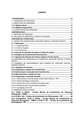 SUMÁRIO
1 INTRODUÇÃO .......................................................................................................15
1.1 PROBLEMA DE PESQUISA ...............................................................................17
1.2 OBJETIVOS DA PESQUISA...............................................................................17
1.2.1 Objetivo Geral.................................................................................................17
1.2.2 Objetivos Específicos ....................................................................................17
1.3 JUSTIFICATIVA DA PESQUISA.........................................................................18
2 METODOLOGIA ....................................................................................................19
2.1 MÉTODO DE PESQUISA ...................................................................................19
2.2 SELEÇÃO DA AMOSTRA E COLETA DE DADOS ............................................21
3 REVISÃO DA LITERATURA .................................................................................22
3.1 ASPECTOS CONCEITUAIS: VENTURE CAPITAL E PRIVATE EQUITY...........22
3.1.1 Definições .......................................................................................................22
3.1.1.1 Capital de Risco ............................................................................................23
3.1.1.2 Venture Capital..............................................................................................23
3.1.1.3 Private Equity ................................................................................................23
3.1.2 Fatores de restrição de acesso a fontes de capital.....................................24
3.1.3 Estágios de Investimento/Financiamento....................................................25
3.1.4 Agentes da Indústria de Venture Capital e Private Equity..........................26
3.2 HISTÓRICO DA INDÚSTRIA DE FUNDOS DE VENTURE CAPITAL E PRIVATE
EQUITY.....................................................................................................................30
3.3 DINÂMICA DE INVESTIMENTO DOS FUNDOS DE VENTURE CAPITAL E
PRIVATE EQUITY.....................................................................................................35
3.3.1 Captação de recursos....................................................................................38
3.3.2 Originação e seleção de investimentos .......................................................39
3.3.3 Estruturação e execução dos investimentos...............................................41
3.3.4 Monitoramento e adição de valor .................................................................44
3.3.5 Preparação e execução da saída ..................................................................49
3.3.5.1 Oferta pública inicial de ações (Initial Public Offering - IPO) .........................49
3.3.5.2 Venda estratégica (trade-sale) ......................................................................50
3.3.5.3 Venda para outro investidor (secondary sale)...............................................51
3.3.5.4 Recompra pelo empreendedor (buyback) .....................................................51
3.3.5.5 Liquidação (write-off).....................................................................................51
3.4 AMBIENTE REGULATÓRIO...............................................................................52
3.4.1 ICVM nº 209/94 - Fundos Mútuos de Investimento em Empresas
Emergentes - FMIEE................................................................................................53
3.4.2 ICVM nº 391 - Fundos de Investimento em Participações - FIP..................56
3.4.3 Comparativo: ICVM nº 209/94 - Fundos Mútuos de Investimento em
Empresas Emergentes - FMIEE e ICVM nº 391 - Fundos de Investimento em
Participações - FIP ..................................................................................................59
 