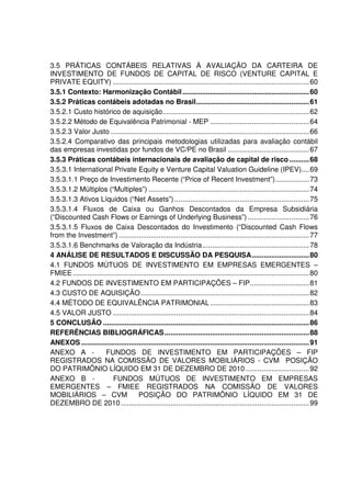 3.5 PRÁTICAS CONTÁBEIS RELATIVAS À AVALIAÇÃO DA CARTEIRA DE
INVESTIMENTO DE FUNDOS DE CAPITAL DE RISCO (VENTURE CAPITAL E
PRIVATE EQUITY) ...................................................................................................60
3.5.1 Contexto: Harmonização Contábil................................................................60
3.5.2 Práticas contábeis adotadas no Brasil.........................................................61
3.5.2.1 Custo histórico de aquisição..........................................................................62
3.5.2.2 Método de Equivalência Patrimonial - MEP ..................................................64
3.5.2.3 Valor Justo ....................................................................................................66
3.5.2.4 Comparativo das principais metodologias utilizadas para avaliação contábil
das empresas investidas por fundos de VC/PE no Brasil .........................................67
3.5.3 Práticas contábeis internacionais de avaliação de capital de risco ..........68
3.5.3.1 International Private Equity e Venture Capital Valuation Guideline (IPEV)....69
3.5.3.1.1 Preço de Investimento Recente (“Price of Recent Investment”).................73
3.5.3.1.2 Múltiplos (“Multiples”) .................................................................................74
3.5.3.1.3 Ativos Líquidos (“Net Assets”)....................................................................75
3.5.3.1.4 Fluxos de Caixa ou Ganhos Descontados da Empresa Subsidiária
(“Discounted Cash Flows or Earnings of Underlying Business”) ...............................76
3.5.3.1.5 Fluxos de Caixa Descontados do Investimento (“Discounted Cash Flows
from the Investment”) ................................................................................................77
3.5.3.1.6 Benchmarks de Valoração da Indústria......................................................78
4 ANÁLISE DE RESULTADOS E DISCUSSÃO DA PESQUISA.............................80
4.1 FUNDOS MÚTUOS DE INVESTIMENTO EM EMPRESAS EMERGENTES –
FMIEE .......................................................................................................................80
4.2 FUNDOS DE INVESTIMENTO EM PARTICIPAÇÕES – FIP..............................81
4.3 CUSTO DE AQUISIÇÃO.....................................................................................82
4.4 MÉTODO DE EQUIVALÊNCIA PATRIMONIAL..................................................83
4.5 VALOR JUSTO ...................................................................................................84
5 CONCLUSÃO ........................................................................................................86
REFERÊNCIAS BIBLIOGRÁFICAS.........................................................................88
ANEXOS ...................................................................................................................91
ANEXO A - FUNDOS DE INVESTIMENTO EM PARTICIPAÇÕES – FIP
REGISTRADOS NA COMISSÃO DE VALORES MOBILIÁRIOS - CVM POSIÇÃO
DO PATRIMÔNIO LÍQUIDO EM 31 DE DEZEMBRO DE 2010 ................................92
ANEXO B - FUNDOS MÚTUOS DE INVESTIMENTO EM EMPRESAS
EMERGENTES – FMIEE REGISTRADOS NA COMISSÃO DE VALORES
MOBILIÁRIOS – CVM POSIÇÃO DO PATRIMÔNIO LÍQUIDO EM 31 DE
DEZEMBRO DE 2010...............................................................................................99
 