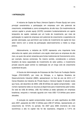 15
1 INTRODUÇÃO
A indústria de Capital de Risco (Venture Capital e Private Equity) tem como
principal característica a participação em empresas com alto potencial de
crescimento, rentabilidade e, como consequência, de alto risco. Os investimentos de
venture capital e private equity (VC/PE) consistem fundamentalmente em aporte
temporário de capital, realizado por um fundo de investimento, por meio de
participação no capital de empresas com potencial de crescimento e expectativa de
grande valorização, que permitirem aos fundos de investimento de capital de risco
obter retorno com a venda da participação (desinvestimento) a médio ou longo
prazos.
Adicionalmente, a indústria de VC/PE representa uma importante fonte
alternativa de capital, pois constituem uma opção viável para as empresas de alto
risco, as quais não seriam atraentes para fontes tradicionais de financiamento como,
por exemplo, bancos comerciais. No mesmo sentido, considerando o contexto
brasileiro de baixa capacidade de investimento do setor público, o investimento
privado assume papel central na viabilização de um longo ciclo de crescimento
sustentável do país.
A Escola de Administração de Empresas de São Paulo da Fundação Getúlio
Vargas (FGV-EAESP), por meio do GVcepe, e a Agência Brasileira de
Desenvolvimento Industrial (ABDI), apresentaram no final do ano de 2010 o 2°
Censo Brasileiro da Indústria de Private Equity e Venture Capital. O estudo revela
que havia, até dezembro de 2009, US$ 36 bilhões de capital comprometido – este
número representa todos os recursos já disponíveis para investimentos pelo fundos.
Do total de US$ 36 bilhões, US$ 18,2 bilhões já estão aplicados em empresas
brasileiras, enquanto o mercado aguarda com mais US$ 17,8 bilhões para serem
alocados.
A evolução do capital comprometido mostra um salto significativo de 2006
para 2007, passando de US$ 13 bilhões para US$ 27 bilhões, representando um
crescimento de 107,6% no período. De 2007 para 2008 (momento de crise
econômica) a alta no capital não foi tão expressiva, chegando a 7,41% de
 