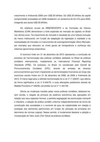 16
crescimento e finalizando 2008 com US$ 29 bilhões. Os US$ 29 bilhões de capital
comprometido arrecadado em 2008 receberam um acréscimo de 24,14% para 2009,
chegando aos atuais US$ 36 bilhões.
Os relatórios anuais da BM&FBOVESPA e da Comissão de Valores
Mobiliários (CVM) demonstram a forte expansão do mercado de capitais no Brasil
nos últimos anos. Tal crescimento do mercado é resultado de uma notável evolução
do marco institucional, em função da adaptação da legislação à realidade e às
necessidades do mercado e à instrumentos de autoregulamentação (Novo Mercado,
por exemplo) que elevaram os níveis gerais de transparência e confiança dos
sistemas (governança corporativa).
O exercício findo em 31 de dezembro de 2010 representou a conclusão do
processo de harmonização das práticas contábeis adotadas no Brasil às práticas
contábeis internacionais, notadamente os International Financial Reporting
Standards (IFRS). Tal processo, no Brasil, foi coordenado pelo Comitê de
Pronunciamentos Contábeis (CPC), através da emissão de diversos
pronunciamentos que foram impactando as demonstrações financeiras ao longo dos
exercícios sociais findos em 31 de dezembro de 2008, de 2009 e finalmente de
2010. O marco legal para a referida harmonização foi a Lei nº 11.638/07, que alterou
de forma significativa a Lei nº 6.404/76, e suas alterações posteriores através da
Medida Provisória nº 449/08, convertida na Lei nº 11.941/09.
Dentre as mudanças trazidas pelas novas práticas contábeis, destacam-se,
sem dúvida, o resgate da primazia da essência econômica das operações em
relação aos seus aspectos formais, a perfeita segregação da escrituração mercantil
e tributária, a adoção de prática contábil uniforme independentemente da forma de
constituição das sociedades e o aumento do grau de subjetividade em relação à
avaliação dos elementos patrimoniais em função da utilização de princípios em
detrimento de normas (regras). Nesse sentido, é fundamental destacar a adoção e
incorporação do Valor Justo (Fair Value) às práticas contábeis.
 