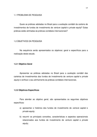 17
1.1 PROBLEMA DE PESQUISA
Quais as práticas adotadas no Brasil para a avaliação contábil da carteira de
investimentos de fundos de investimento de venture capital e private equity? Estas
práticas estão alinhadas às práticas contábeis internacionais?
1.2 OBJETIVOS DA PESQUISA
Na sequência serão apresentados os objetivos: geral e específicos para a
realização deste estudo.
1.2.1 Objetivo Geral
Apresentar as práticas adotadas no Brasil para a avaliação contábil das
carteiras de investimentos dos fundos de investimento de venture capital e private
equity e verificar o seu alinhamento às práticas contábeis internacionais.
1.2.2 Objetivos Específicos
Para atender ao objetivo geral, são apresentados os seguintes objetivos
específicos:
a) apresentar o histórico dos fundos de investimento de venture capital e
private equity;
b) resumir os principais conceitos, características e aspectos operacionais
relacionados aos fundos de investimento de venture capital e private
equity;
 