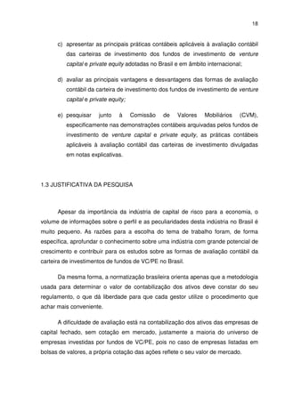 18
c) apresentar as principais práticas contábeis aplicáveis à avaliação contábil
das carteiras de investimento dos fundos de investimento de venture
capital e private equity adotadas no Brasil e em âmbito internacional;
d) avaliar as principais vantagens e desvantagens das formas de avaliação
contábil da carteira de investimento dos fundos de investimento de venture
capital e private equity;
e) pesquisar junto à Comissão de Valores Mobiliários (CVM),
especificamente nas demonstrações contábeis arquivadas pelos fundos de
investimento de venture capital e private equity, as práticas contábeis
aplicáveis à avaliação contábil das carteiras de investimento divulgadas
em notas explicativas.
1.3 JUSTIFICATIVA DA PESQUISA
Apesar da importância da indústria de capital de risco para a economia, o
volume de informações sobre o perfil e as peculiaridades desta indústria no Brasil é
muito pequeno. As razões para a escolha do tema de trabalho foram, de forma
específica, aprofundar o conhecimento sobre uma indústria com grande potencial de
crescimento e contribuir para os estudos sobre as formas de avaliação contábil da
carteira de investimentos de fundos de VC/PE no Brasil.
Da mesma forma, a normatização brasileira orienta apenas que a metodologia
usada para determinar o valor de contabilização dos ativos deve constar do seu
regulamento, o que dá liberdade para que cada gestor utilize o procedimento que
achar mais conveniente.
A dificuldade de avaliação está na contabilização dos ativos das empresas de
capital fechado, sem cotação em mercado, justamente a maioria do universo de
empresas investidas por fundos de VC/PE, pois no caso de empresas listadas em
bolsas de valores, a própria cotação das ações reflete o seu valor de mercado.
 