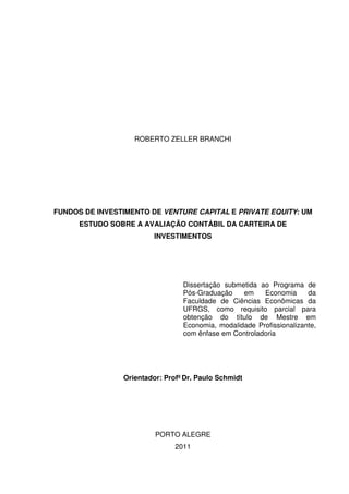 1
ROBERTO ZELLER BRANCHI
FUNDOS DE INVESTIMENTO DE VENTURE CAPITAL E PRIVATE EQUITY: UM
ESTUDO SOBRE A AVALIAÇÃO CONTÁBIL DA CARTEIRA DE
INVESTIMENTOS
Dissertação submetida ao Programa de
Pós-Graduação em Economia da
Faculdade de Ciências Econômicas da
UFRGS, como requisito parcial para
obtenção do título de Mestre em
Economia, modalidade Profissionalizante,
com ênfase em Controladoria
Orientador: Profº Dr. Paulo Schmidt
PORTO ALEGRE
2011
 