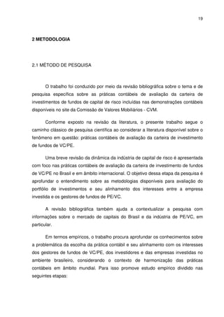 19
2 METODOLOGIA
2.1 MÉTODO DE PESQUISA
O trabalho foi conduzido por meio da revisão bibliográfica sobre o tema e de
pesquisa específica sobre as práticas contábeis de avaliação da carteira de
investimentos de fundos de capital de risco incluídas nas demonstrações contábeis
disponíveis no site da Comissão de Valores Mobiliários - CVM.
Conforme exposto na revisão da literatura, o presente trabalho segue o
caminho clássico de pesquisa científica ao considerar a literatura disponível sobre o
fenômeno em questão: práticas contábeis de avaliação da carteira de investimento
de fundos de VC/PE.
Uma breve revisão da dinâmica da indústria de capital de risco é apresentada
com foco nas práticas contábeis de avaliação da carteira de investimento de fundos
de VC/PE no Brasil e em âmbito internacional. O objetivo dessa etapa da pesquisa é
aprofundar o entendimento sobre as metodologias disponíveis para avaliação do
portfólio de investimentos e seu alinhamento dos interesses entre a empresa
investida e os gestores de fundos de PE/VC.
A revisão bibliográfica também ajuda a contextualizar a pesquisa com
informações sobre o mercado de capitais do Brasil e da indústria de PE/VC, em
particular.
Em termos empíricos, o trabalho procura aprofundar os conhecimentos sobre
a problemática da escolha da prática contábil e seu alinhamento com os interesses
dos gestores de fundos de VC/PE, dos investidores e das empresas investidas no
ambiente brasileiro, considerando o contexto de harmonização das práticas
contábeis em âmbito mundial. Para isso promove estudo empírico dividido nas
seguintes etapas:
 