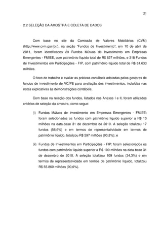 21
2.2 SELEÇÃO DA AMOSTRA E COLETA DE DADOS
Com base no site da Comissão de Valores Mobiliários (CVM)
(http://www.cvm.gov.br/), na seção “Fundos de Investimento”, em 10 de abril de
2011, foram identificados 29 Fundos Mútuos de Investimento em Empresas
Emergentes - FMIEE, com patrimônio líquido total de R$ 637 milhões, e 318 Fundos
de Investimentos em Participações - FIP, com patrimônio líquido total de R$ 61.633
milhões.
O foco do trabalho é avaliar as práticas contábeis adotadas pelos gestores de
fundos de investimento de VC/PE para avaliação dos investimentos, incluídas nas
notas explicativas às demonstrações contábeis.
Com base na relação dos fundos, listados nos Anexos I e II, foram utilizados
critérios de seleção da amostra, como segue:
(i) Fundos Mútuos de Investimento em Empresas Emergentes - FMIEE:
foram selecionados os fundos com patrimônio líquido superior a R$ 10
milhões na data-base 31 de dezembro de 2010. A seleção totalizou 17
fundos (58,6%) e em termos de representatividade em termos de
patrimônio líquido, totalizou R$ 597 milhões (93,8%); e
(ii) Fundos de Investimentos em Participações - FIP: foram selecionados os
fundos com patrimônio líquido superior a R$ 100 milhões na data-base 31
de dezembro de 2010. A seleção totalizou 109 fundos (34,3%) e em
termos de representatividade em termos de patrimônio líquido, totalizou
R$ 55.860 milhões (90,6%).
 