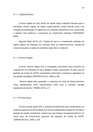 23
3.1.1.1 Capital de Risco
O termo capital de risco advém de capital risque, tradução francesa para a
expressão venture capital, de origem anglo-saxônica, sendo definido como uma
atividade de participação no capital de uma empresa, geralmente nova, acentuando
o aspecto mais dinâmico e aventureiro do investimento realizado (TAKAHASHI,
2006).
Segundo Rossi (2010, p.5): “Capital de risco é o investimento realizado em
capital próprio de empresas em diversas fases de desenvolvimento, através da
compra de quotas ou ações de empresas nascentes ou maduras”.
3.1.1.2 Venture Capital
O termo venture capital (VC) é empregado comumente como sinônimo de
investimento em empresas em seus estágios iniciais, requerendo, em geral, que as
gestoras de fundos de VC/PE acompanhem ativamente a empresa e participem na
sua gestão estratégica (CARVALHO et al., 2006, p. 29).
“Venture capital está associado a empresas em fase de desenvolvimento
inicial, apresentando como características maior risco e, portanto, elevada
expectativa de retorno.” (ROSSI, 2010, p. 7)
3.1.1.3 Private Equity
O termo private equity (PE) é utilizado principalmente para investimentos em
empresas operacionalmente sólidas que tenham estabelecido posição de mercado e
geração de receita consistentes, embora isso não implique necessariamente em um
menor grau de envolvimento gerencial dos gestores de fundos de VC/PE.
(CARVALHO et al., 2006, p. 29).
 