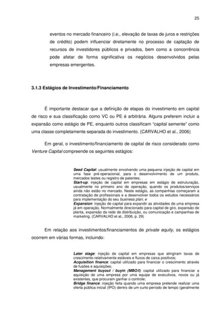 25
eventos no mercado financeiro (i.e., elevação de taxas de juros e restrições
de crédito) podem influenciar diretamente no processo de captação de
recursos de investidores públicos e privados, bem como a concorrência
pode afetar de forma significativa os negócios desenvolvidos pelas
empresas emergentes.
3.1.3 Estágios de Investimento/Financiamento
É importante destacar que a definição de etapas do investimento em capital
de risco e sua classificação como VC ou PE é arbitrária. Alguns preferem incluir a
expansão como estágio de PE, enquanto outros classificam “capital semente” como
uma classe completamente separada do investimento. (CARVALHO et al., 2006)
Em geral, o investimento/financiamento de capital de risco considerado como
Venture Capital compreende os seguintes estágios:
Seed Capital: usualmente envolvendo uma pequena injeção de capital em
uma fase pré-operacional, para o desenvolvimento de um produto,
mercados testes ou registro de patentes;
Start-up: injeção de capital em empresas em estágio de estruturação,
usualmente no primeiro ano de operação, quando os produtos/serviços
ainda não estão no mercado. Neste estágio, as companhias começaram a
contratação de profissionais e a desenvolver todos os estudos necessários
para implementação do seu business plan; e
Expansion: injeção de capital para expandir as atividades de uma empresa
já em operação. Normalmente direcionado para capital de giro, expansão de
planta, expansão da rede de distribuição, ou comunicação e campanhas de
marketing. (CARVALHO et al., 2006, p. 29)
Em relação aos investimentos/financiamentos de private equity, os estágios
ocorrem em várias formas, incluindo:
Later stage: injeção de capital em empresas que atingiram taxas de
crescimento relativamente estáveis e fluxos de caixa positivos;
Acquisition finance: capital utilizado para financiar o crescimento através
de fusões e aquisições;
Management buyout / buyin (MBO/I): capital utilizado para financiar a
aquisição de uma empresa por uma equipe de executivos, novos ou já
existentes, que procuram ganhar o controle;
Bridge finance: injeção feita quando uma empresa pretende realizar uma
oferta pública inicial (IPO) dentro de um curto período de tempo (geralmente
 