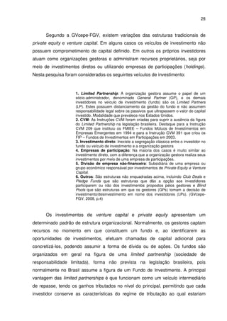 28
Segundo a GVcepe-FGV, existem variações das estruturas tradicionais de
private equity e venture capital. Em alguns casos os veículos de investimento não
possuem comprometimento de capital definido. Em outros os próprios investidores
atuam como organizações gestoras e administram recursos proprietários, seja por
meio de investimentos diretos ou utilizando empresas de participações (holdings).
Nesta pesquisa foram considerados os seguintes veículos de investimento:
1. Limited Partnership: A organização gestora assume o papel de um
sócio-administrador, denominado General Partner (GP), e os demais
investidores no veículo de investimento (fundo) são os Limited Partners
(LP). Estes possuem distanciamento da gestão do fundo e não assumem
responsabilidade legal sobre os passivos que ultrapassem o valor do capital
investido. Modalidade que prevalece nos Estados Unidos.
2. CVM: As Instruções CVM foram criadas para suprir a ausência da figura
do Limited Partnership na legislação brasileira. Destaque para a Instrução
CVM 209 que instituiu os FMIEE – Fundos Mútuos de Investimentos em
Empresas Emergentes em 1994 e para a Instrução CVM 391 que criou os
FIP – Fundos de Investimentos em Participações em 2003.
3. Investimento direto: Inexiste a segregação clássica entre o investidor no
fundo ou veículo de investimento e a organização gestora
4. Empresas de participação: Na maioria dos casos é muito similar ao
investimento direto, com a diferença que a organização gestora realiza seus
investimentos por meio de uma empresa de participações.
5. Divisão de empresa não-financeira: Subsidiária de uma empresa ou
grupo econômico responsável por investimentos de Private Equity e Venture
Capital.
6. Outros: São estruturas não enquadradas acima, incluindo Club Deals e
Pledge Funds que são estruturas que dão a opção aos investidores
participarem ou não dos investimentos propostos pelos gestores e Blind
Pools que são estruturas em que os gestores (GPs) tomam a decisão de
investimento/desinvestimento em nome dos investidores (LPs). (GVcepe-
FGV, 2008, p.4)
Os investimentos de venture capital e private equity apresentam um
determinado padrão de estrutura organizacional. Normalmente, os gestores captam
recursos no momento em que constituem um fundo e, ao identificarem as
oportunidades de investimentos, efetuam chamadas de capital adicional para
concretizá-los, podendo assumir a forma de dívida ou de ações. Os fundos são
organizados em geral na figura de uma limited partnership (sociedade de
responsabilidade limitada), forma não prevista na legislação brasileira, pois
normalmente no Brasil assume a figura de um Fundo de Investimento. A principal
vantagem das limited partnerships é que funcionam como um veículo intermediário
de repasse, tendo os ganhos tributados no nível do principal, permitindo que cada
investidor conserve as características do regime de tributação ao qual estariam
 