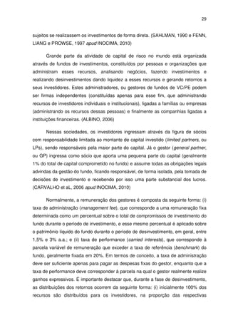 29
sujeitos se realizassem os investimentos de forma direta. (SAHLMAN, 1990 e FENN,
LIANG e PROWSE, 1997 apud INOCIMA, 2010)
Grande parte da atividade de capital de risco no mundo está organizada
através de fundos de investimentos, constituídos por pessoas e organizações que
administram esses recursos, analisando negócios, fazendo investimentos e
realizando desinvestimentos dando liquidez a esses recursos e gerando retornos a
seus investidores. Estes administradores, ou gestores de fundos de VC/PE podem
ser firmas independentes (constituídas apenas para esse fim, que administrando
recursos de investidores individuais e institucionais), ligadas a famílias ou empresas
(administrando os recursos dessas pessoas) e finalmente as companhias ligadas a
instituições financeiras. (ALBINO, 2006)
Nessas sociedades, os investidores ingressam através da figura de sócios
com responsabilidade limitada ao montante de capital investido (limited partners, ou
LPs), sendo responsáveis pela maior parte do capital. Já o gestor (general partner,
ou GP) ingressa como sócio que aporta uma pequena parte do capital (geralmente
1% do total de capital comprometido no fundo) e assume todas as obrigações legais
advindas da gestão do fundo, ficando responsável, de forma isolada, pela tomada de
decisões de investimento e recebendo por isso uma parte substancial dos lucros.
(CARVALHO et aL, 2006 apud INOCIMA, 2010)
Normalmente, a remuneração dos gestores é composta da seguinte forma: (i)
taxa de administração (management fee), que corresponde a uma remuneração fixa
determinada como um percentual sobre o total de compromissos de investimento do
fundo durante o período de investimento, e esse mesmo percentual é aplicado sobre
o patrimônio líquido do fundo durante o período de desinvestimento, em geral, entre
1,5% e 3% a.a.; e (ii) taxa de performance (carried interests), que corresponde à
parcela variável de remuneração que exceder a taxa de referência (benchmark) do
fundo, geralmente fixada em 20%. Em termos de conceito, a taxa de administração
deve ser suficiente apenas para pagar as despesas fixas do gestor, enquanto que a
taxa de performance deve corresponder à parcela na qual o gestor realmente realize
ganhos expressivos. É importante destacar que, durante a fase de desinvestimento,
as distribuições dos retornos ocorrem da seguinte forma: (i) inicialmente 100% dos
recursos são distribuídos para os investidores, na proporção das respectivas
 