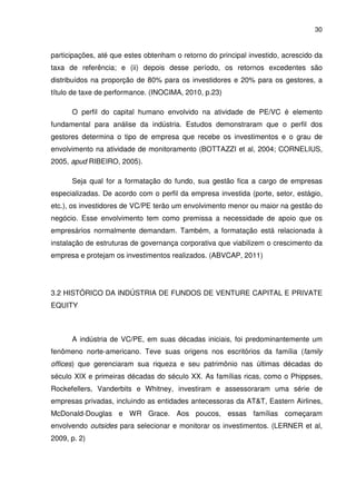 30
participações, até que estes obtenham o retorno do principal investido, acrescido da
taxa de referência; e (ii) depois desse período, os retornos excedentes são
distribuídos na proporção de 80% para os investidores e 20% para os gestores, a
título de taxe de performance. (INOCIMA, 2010, p.23)
O perfil do capital humano envolvido na atividade de PE/VC é elemento
fundamental para análise da indústria. Estudos demonstraram que o perfil dos
gestores determina o tipo de empresa que recebe os investimentos e o grau de
envolvimento na atividade de monitoramento (BOTTAZZI et al, 2004; CORNELIUS,
2005, apud RIBEIRO, 2005).
Seja qual for a formatação do fundo, sua gestão fica a cargo de empresas
especializadas. De acordo com o perfil da empresa investida (porte, setor, estágio,
etc.), os investidores de VC/PE terão um envolvimento menor ou maior na gestão do
negócio. Esse envolvimento tem como premissa a necessidade de apoio que os
empresários normalmente demandam. Também, a formatação está relacionada à
instalação de estruturas de governança corporativa que viabilizem o crescimento da
empresa e protejam os investimentos realizados. (ABVCAP, 2011)
3.2 HISTÓRICO DA INDÚSTRIA DE FUNDOS DE VENTURE CAPITAL E PRIVATE
EQUITY
A indústria de VC/PE, em suas décadas iniciais, foi predominantemente um
fenômeno norte-americano. Teve suas origens nos escritórios da família (family
offices) que gerenciaram sua riqueza e seu patrimônio nas últimas décadas do
século XIX e primeiras décadas do século XX. As famílias ricas, como o Phippses,
Rockefellers, Vanderbits e Whitney, investiram e assessoraram uma série de
empresas privadas, incluindo as entidades antecessoras da AT&T, Eastern Airlines,
McDonald-Douglas e WR Grace. Aos poucos, essas famílias começaram
envolvendo outsides para selecionar e monitorar os investimentos. (LERNER et al,
2009, p. 2)
 