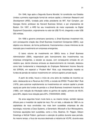 31
Em 1946, logo após a Segunda Guerra Mundial, foi constituída nos Estados
Unidos a primeira organização formal de venture capital, a American Research and
Development (ARD), fundada pelo então presidente do MIT, Karl Compton, por
Georges Doriot, professor da Harvard Business School, e por empresários de
Boston. Em 1957, a ARD fez seu investimento de maior expressão na Digital
Equipment Corporation, originalmente no valor de US$ 70 mil, chegando a valer US$
355 milhões.
Em 1958 o governo americano sancionou o Small Business Investment Act,
com consequente criação das Small Business Investment Companies (SBIC), cujo
objetivo era oferecer, de forma profissional, financiamentos a taxas inferiores às de
mercado para investimento em empresas emergentes.
O baixo volume de investimento em SBICs levou a Small Business
Administration (SBA), responsável pelo licenciamento dos investimentos nas
empresas emergentes, a estudar as causas, com consequente emissão de um
relatório que, dentre diversos entraves ao desenvolvimento do mercado, destacou
como fator fundamental a interpretação do Employee Retirement Income Security
Act (ERISA), em especial a “Prudent Man” Rule, cuja interpretação impedia os
fundos de pensão de realizar investimento em venture capital e private equity.
A partir de então, houve o início de uma série de medidas de incentivo ao
setor, destacando-se a Revenue Act (1978), a revisão da ERISA “Prudent Man” Rule
(1979), para autorizar explicitamente os investimentos em venture capital e private
equity por parte dos fundos de pensão e a Small Business Investment Incentive Act
(1980), com redução da tributação sobre os ganhos de capital, primeiro de 49,5%
para 28%, depois nova redução para 20%. (TAKAHASHI, 2006)
Os anos seguintes foram muito bons e, ao mesmo tempo, também épocas
difíceis para o investidor de capital de risco. Por um lado, a década de 1980 viu os
capitalistas de risco envolvidos nas mais bem sucedidas empresas de alta
tecnologia, incluindo a Cisco Systems, a Genentech, Microsoft e Sun Microsystems.
Inúmeras aquisições bem sucedidas, como a Avis, Beatrice, Dr. Pepper, Gibson
Greetings e McCall Pattern, ganharam a atenção do público durante esse período.
Ao mesmo tempo, o fluxo de recursos destinado a indústria de VC/PE, durante essa
 