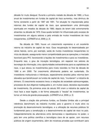 32
década foi muito desigual. Durante a primeira metade da década de 1980, o fluxo
anual de investimentos em fundos de capital de risco aumentou, mas diminuiu de
forma constante a partir de 1987 até 1991. Tal situação foi impulsionada pelos
retornos dos fundos de capital de risco, que apresentaram uma diminuição
acentuada em meados da década de 1980, depois de terem sido extremamente
atraentes na década de 1970. Essa queda também foi influenciada pelo excesso de
investimentos em alguns setores e pela entrada de muitos investidores de risco
inexperientes. (LERNER et al, 2009, p. 2)
Na década de 1990, houve um crescimento expressivo e um excelente
retorno da indústria de capital de risco. Essa recuperação foi desencadeada por
vários fatores, como, por exemplo, saída de muitos investidores inexperientes no
início da década, assegurando menor competitividade para as operações; e mercado
favorável para IPO, favorecendo a liquidez de investimentos e para os investidores.
Enquanto isso, o grau de inovação tecnológica, em especial nos setores de
tecnologia da informação, criou oportunidades extraordinárias para os capitalistas de
risco, o que elevou os investimentos para níveis recordes no final da década de
1990 e em 2000. Tal crescimento dificilmente poderia ser sustentado. Os
investidores institucionais e individuais, especialmente atraídos pelos retornos bem
elevados que beneficiavam os fundos de capital de risco, “inundaram” a indústria de
dinheiro. O crescimento excessivo levou a relações de sociedade sobrecarregadas,
processos de due diligence inadequados e, em muitos casos, decisões equivocadas
de investimento. Os primeiros anos do século XXI viram a indústria de capital de
risco face a esse legado, e de forma adequada à "escala" de investimentos, se
tornar um tema de grande preocupação. (LERNER et al, 2009, p. 3)
Desde a criação dos primeiros fundos, os Estados Unidos são a principal
referência (benchmark) da indústria mundial, pois o governo é muito ativo na
promoção do desenvolvimento tecnológico, e a utilização de recursos públicos foi
fundamental para a constituição e o desenvolvimento do capital de risco no país.
Independentemente da alternância entre democratas e republicanos no poder, o
país tem uma política científica e tecnológica clara de se apoiar, com recursos
públicos de origem orçamentária, além de iniciativas privadas que contribuem para
 
