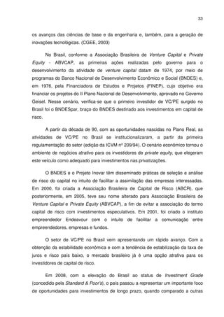 33
os avanços das ciências de base e da engenharia e, também, para a geração de
inovações tecnológicas. (CGEE, 2003)
No Brasil, conforme a Associação Brasileira de Venture Capital e Private
Equity - ABVCAP, as primeiras ações realizadas pelo governo para o
desenvolvimento da atividade de venture capital datam de 1974, por meio de
programas do Banco Nacional de Desenvolvimento Econômico e Social (BNDES) e,
em 1976, pela Financiadora de Estudos e Projetos (FINEP), cujo objetivo era
financiar os projetos do II Plano Nacional de Desenvolvimento, aprovado no Governo
Geisel. Nesse cenário, verifica-se que o primeiro investidor de VC/PE surgido no
Brasil foi o BNDESpar, braço do BNDES destinado aos investimentos em capital de
risco.
A partir da década de 90, com as oportunidades nascidas no Plano Real, as
atividades de VC/PE no Brasil se institucionalizaram, a partir da primeira
regulamentação do setor (edição da ICVM nº 209/94). O cenário econômico tornou o
ambiente de negócios atrativo para os investidores de private equity, que elegeram
este veículo como adequado para investimentos nas privatizações.
O BNDES e o Projeto Inovar têm disseminado práticas de seleção e análise
de risco do capital no intuito de facilitar a assimilação das empresas interessadas.
Em 2000, foi criada a Associação Brasileira de Capital de Risco (ABCR), que
posteriormente, em 2005, teve seu nome alterado para Associação Brasileira de
Venture Capital e Private Equity (ABVCAP), a fim de evitar a associação do termo
capital de risco com investimentos especulativos. Em 2001, foi criado o instituto
empreendedor Endeavour com o intuito de facilitar a comunicação entre
empreendedores, empresas e fundos.
O setor de VC/PE no Brasil vem apresentando um rápido avanço. Com a
obtenção da estabilidade econômica e com a tendência de estabilização da taxa de
juros e risco país baixo, o mercado brasileiro já é uma opção atrativa para os
investidores de capital de risco.
Em 2008, com a elevação do Brasil ao status de Investment Grade
(concedido pela Standard & Poor’s), o país passou a representar um importante foco
de oportunidades para investimentos de longo prazo, quando comparado a outras
 