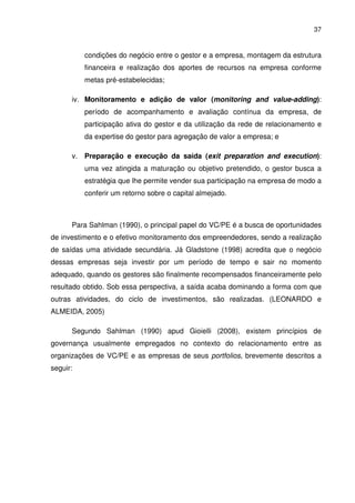 37
condições do negócio entre o gestor e a empresa, montagem da estrutura
financeira e realização dos aportes de recursos na empresa conforme
metas pré-estabelecidas;
iv. Monitoramento e adição de valor (monitoring and value-adding):
período de acompanhamento e avaliação contínua da empresa, de
participação ativa do gestor e da utilização da rede de relacionamento e
da expertise do gestor para agregação de valor a empresa; e
v. Preparação e execução da saída (exit preparation and execution):
uma vez atingida a maturação ou objetivo pretendido, o gestor busca a
estratégia que lhe permite vender sua participação na empresa de modo a
conferir um retorno sobre o capital almejado.
Para Sahlman (1990), o principal papel do VC/PE é a busca de oportunidades
de investimento e o efetivo monitoramento dos empreendedores, sendo a realização
de saídas uma atividade secundária. Já Gladstone (1998) acredita que o negócio
dessas empresas seja investir por um período de tempo e sair no momento
adequado, quando os gestores são finalmente recompensados financeiramente pelo
resultado obtido. Sob essa perspectiva, a saída acaba dominando a forma com que
outras atividades, do ciclo de investimentos, são realizadas. (LEONARDO e
ALMEIDA, 2005)
Segundo Sahlman (1990) apud Gioielli (2008), existem princípios de
governança usualmente empregados no contexto do relacionamento entre as
organizações de VC/PE e as empresas de seus portfolios, brevemente descritos a
seguir:
 