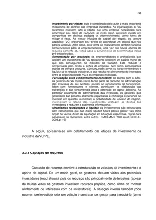 38
Investimento por etapas: este é considerado pelo autor o mais importante
mecanismo de controle das empresas investidas. As organizações de VC
raramente investem todo o capital que uma empresa necessitará para
concretizar seu plano de negócios; ao invés disso, preferem investir em
companhias em distintos estágios de desenvolvimento, como forma de
mitigar o risco. Ao efetuar infusões de capital por etapas, os venture
capitalists (VC) preservam seu direito de abandonar um projeto que não
pareça lucrativo. Além disso, esta forma de financiamento também funciona
como incentivo para os empreendedores, uma vez que novos aportes de
recursos somente são feitos após o cumprimento de determinadas metas
pré-estabelecidas.
Remuneração por resultado: os empreendedores e profissionais que
aceitam um investimento de VC tipicamente recebem um salário menor do
que eles conseguiriam no mercado de trabalho. Esta redução é
compensada pelo direito a ações da empresa, bem como subseqüentes
opções de compra de ações. Contudo, estes ativos só trarão rendimentos e
liquidez se o negócio prosperar, o que resulta no alinhamento de interesses
entre as organizações de VC e as empresas investidas.
Participação ativa e monitoramento constante: de acordo com o autor,
os gestores de VC muitas vezes fazem parte do conselho de administração
das empresas de seu portfolio, ajudam no recrutamento de funcionários,
lidam com fornecedores e clientes, contribuem na elaboração das
estratégias e são fundamentais para a obtenção de capital adicional. Ao
participar ativamente da administração das investidas, os gestores (que
geralmente são pessoas altamente capacitadas e com larga experiência no
mercado em questão) aumentam a probabilidade de sucesso do negócio,
incrementam o retorno dos investimentos, protegem os direitos dos
investidores e reduzem a assimetria informacional.
Mecanismos relacionados à liquidez: os investimentos são estruturados
com instrumentos que dão maior liquidez futura para o gestor, tais como
opção de venda, direito de liquidação em situações específicas, regras para
pagamento de dividendos, entre outros. (SAHLMAN, 1990 apud GIOIELLI,
2008, p. 16)
A seguir, apresenta-se um detalhamento das etapas de investimento da
indústria de VC/PE.
3.3.1 Captação de recursos
Captação de recursos envolve a estruturação de veículos de investimento e o
aporte de capital. De um modo geral, os gestores efetuam visitas aos potenciais
investidores (road shows), pois os recursos são principalmente de terceiros (apesar
de muitas vezes os gestores investirem recursos próprios, como forma de mostrar
alinhamento de interesses com os investidores). A situação inversa também pode
ocorrer: um investidor criar um veículo e contratar um gestor para executá-lo (como
 
