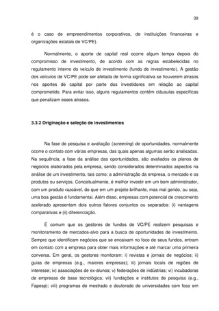 39
é o caso de empreendimentos corporativos, de instituições financeiras e
organizações estatais de VC/PE).
Normalmente, o aporte de capital real ocorre algum tempo depois do
compromisso de investimento, de acordo com as regras estabelecidas no
regulamento interno do veículo de investimento (fundo de investimento). A gestão
dos veículos de VC/PE pode ser afetada de forma significativa se houverem atrasos
nos aportes de capital por parte dos investidores em relação ao capital
comprometido. Para evitar isso, alguns regulamentos contêm cláusulas específicas
que penalizam esses atrasos.
3.3.2 Originação e seleção de investimentos
Na fase de pesquisa e avaliação (screening) de oportunidades, normalmente
ocorre o contato com várias empresas, das quais apenas algumas serão analisadas.
Na sequência, a fase da análise das oportunidades, são avaliados os planos de
negócios elaborados pela empresa, sendo considerados determinados aspectos na
análise de um investimento, tais como: a administração da empresa, o mercado e os
produtos ou serviços. Conceitualmente, é melhor investir em um bom administrador,
com um produto razoável, do que em um projeto brilhante, mas mal gerido, ou seja,
uma boa gestão é fundamental. Além disso, empresas com potencial de crescimento
acelerado apresentam dois outros fatores conjuntos ou separados: (i) vantagens
comparativas e (ii) diferenciação.
É comum que os gestores de fundos de VC/PE realizem pesquisas e
monitoramento de mercados-alvo para a busca de oportunidades de investimento.
Sempre que identificam negócios que se encaixam no foco de seus fundos, entram
em contato com a empresa para obter mais informações e até marcar uma primeira
conversa. Em geral, os gestores monitoram: i) revistas e jornais de negócios; ii)
guias de empresas (e.g., maiores empresas); iii) jornais locais de regiões de
interesse; iv) associações de ex-alunos; v) federações de indústrias; vi) incubadoras
de empresas de base tecnológica; vii) fundações e institutos de pesquisa (e.g.,
Fapesp); viii) programas de mestrado e doutorado de universidades com foco em
 