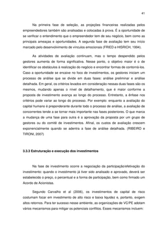 41
Na primeira fase de seleção, as projeções financeiras realizadas pelos
empreendedores também são analisadas e colocadas à prova. É a oportunidade de
se verificar o entendimento que o empreendedor tem de seu negócio, bem como as
principais ameaças e oportunidades. A segunda fase de avaliação tem seu início
marcado pelo desenvolvimento de vínculos emocionais (FRIED e HISRICH, 1994).
As atividades de avaliação continuam, mas o tempo despendido pelos
gestores aumenta de forma significativa. Nesse ponto, o objetivo maior é o de
identificar os obstáculos à realização do negócio e encontrar formas de contorná-los.
Caso a oportunidade se encaixe no foco de investimentos, os gestores iniciam um
processo de análise que se divide em duas fases: análise preliminar e análise
detalhada. Em geral, os critérios levados em consideração nessas duas fases são os
mesmos, mudando apenas o nível de detalhamento, que é maior conforme a
proposta de investimento avança ao longo do processo. Entretanto, a ênfase nos
critérios pode variar ao longo do processo. Por exemplo: enquanto a avaliação do
capital humano é preponderante durante todo o processo de análise, a avaliação de
concorrentes tende a se tornar mais importante nas fases posteriores. O que marca
a mudança de uma fase para outra é a aprovação da proposta por um grupo de
gestores ou do comitê de investimentos. Afinal, os custos de avaliação crescem
exponencialmente quando se adentra a fase de análise detalhada. (RIBEIRO e
TIRONI, 2007)
3.3.3 Estruturação e execução dos investimentos
Na fase de investimento ocorre a negociação da participação/efetivação do
investimento: quando o investimento já tiver sido analisado e aprovado, deverá ser
estabelecido o preço, o percentual e a forma de participação, bem como firmado um
Acordo de Acionistas.
Segundo Carvalho et al (2006), os investimentos de capital de risco
costumam focar em investimento de alto risco e baixa liquidez e, portanto, exigem
altos retornos. Para ter sucesso nesse ambiente, as organizações de VC/PE adotam
vários mecanismos para mitigar os potenciais conflitos. Esses mecanismos incluem:
 