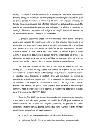 43
binding documents. Estes documentos têm como objetivo apresentar uma primeira
tentativa de regular os termos e as condições para a constituição da sociedade entre
as partes (sócios fundadores e investidor). O termo non binding é utilizado, em
função de que a assinatura dos referidos instrumentos pelas partes não constitui
acordo ou compromisso de qualquer uma delas de vir a efetivar a operação em
avaliação. Nenhuma das partes está obrigada em relação à outra até e desde que
os documentos definitivos venham a ser celebrados.
O principal documento dessa fase é o chamado “Term Sheet”. Em geral,
durante um processo de investimento, este é um dos primeiros documentos a ser
preparado. Um “term sheet” é um documento relativamente curto (3 a 10 páginas)
que apresenta os principais termos e condições de um investimento proposto,
conforme termos do Guia LAVCA para Term Sheets de Venture Capital e Private
Equity. A ideia deste documento é colocar de forma simplificada os direitos e as
obrigações de cada uma das partes envolvidas na operação, além de criar um
quadro para auxiliar o preparo dos documentos definitivos do investimento.
Na fase due diligence iniciada com a proposição da documentação non-
binding são concluídas as negociações dos termos da proposta de estrutura de
investimento e são realizadas as auditorias legal (cível, tributária, trabalhista, marcas
e patentes, etc.), financeira e contábil. Uma vez concluídos os termos da
negociação, e desde que tenham sido obtidos pareceres favoráveis quanto a todas
as auditorias (due diligence), necessárias à natureza do negócio em questão,
tenham sido obtidos, as partes estão prontas para celebrar a documentação
definitiva. Após a celebração desses acordos, o investimento poderá ser realizado
(fase do investimento) (SANTOS, 2008)
Segundo Offa (2005), as técnicas de avaliação do investimento correspondem
a um método utilizado pelos gestores dos fundos de VC/PE para selecionar os
empreendedores. Na escolha dos projetos potenciais, os gestores de fundos
geralmente utilizam técnicas-padrão, conhecidas como “Venture Capital Method”,
considerando os seguintes principais aspectos:
a) projeção de resultados para obtenção de metas de longo prazo;
b) estimativa do valor futuro das projeções por parte do gestor do fundo;
 