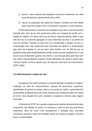 44
c) ajuste a valor presente das projeções futuras do investimento por altas
taxas de desconto, geralmente de 40% a 60%;
d) cálculo da proporção das ações da empresa investida que será detida
pelo fundo pela relação entre o investimento requerido e o valor presente.
O fator determinante no processo de avaliação é qual será a taxa de desconto
utilizada, pois, além de ser alta, geralmente existe uma variação de acordo com o
estágio do negócio. Em teoria essa taxa de retorno requerida deveria refletir a taxa
livre de risco da economia agregada ao risco sistemático do ativo e ao prêmio de
risco de mercado. Também se deve levar em consideração a liquidez do ativo, a
compensação pelo valor adicionado pelo fornecedor de capital e a compensação
pelo porte da empresa. O uso de taxas altas também vem do fato de que as
projeções feitas pelos empreendedores contêm vieses que são ajustados com o uso
de uma taxa de desconto superior. No entanto, o uso de taxas altas pode fazer com
que muitos empreendedores busquem fontes alternativas de capital e deixem para
“Venture Capital” somente aqueles que não possuem alternativa de financiamento.
(OFFA, 2005)
3.3.4 Monitoramento e adição de valor
Os gestores de fundos propiciam a profissionalização da gestão do negócio,
ampliação da rede de relacionamentos, práticas de governança corporativa,
possibilidade de ganhos de escala, abertura de canais de crédito e aproveitamento
de atividades complementares de outras empresas que receberam aporte de capital
do fundo. Essa atuação tem como resultado a redução do risco de cada negócio
financiado.
A indústria de VC/PE tem ajudado a desenvolver padrões de governança para
companhias não listadas em bolsa e a comprovar a ideia de que boa governança
corporativa, além de trazer mais transparência e proteção para acionistas
minoritários, aumenta o valor da sociedade, facilita seu acesso ao capital, e contribui
para a sua perenidade.
 