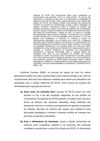 45
Gestores de VC/PE são notoriamente ativos como investidores ou
representantes dos acionistas. Como as metas de PE / VC são de alto
crescimento e empresas de alto risco, o monitoramento e estratégias de
adição de valor são cruciais. Vários artigos descrevem esse aspecto das
práticas de VC/PE nos Estados Unidos, onde gestores são geralmente
membros do conselho de administração, ajudam a definir estratégias de
negócio, fornecem conhecimento sobre a indústria de atuação das
empresas do portfolio, ajudam na estrutura de negócios com fornecedores,
clientes e bancos, e estão envolvidos na contratação de funcionários-chave.
Nas fases de monitoramento e adição de valor, ou mesmo no simples
acompanhamento das empresas investidas, o envolvimento com conselho
de administração (CA) é uma das atividades mais relevantes. É o CA que
permite aos investidores a influência na empresa e ajudar no
direcionamento estratégico. Ao se envolver com vários CA, os gestores
aprendem sobre diferentes negócios. Isso pode ter um impacto positivo em
todas as empresas de uma carteira em que o gestor participa. Por exemplo,
as estratégias utilizadas em uma empresa podem ser úteis para definir
estratégias de outras; problemas enfrentados é um negócio podem ajudar a
antecipar ou resolver problemas em empresas com características
semelhantes, e algumas informações sobre o mercado podem ser
relevantes para mais de uma companhia do portfolio. Em termos
quantitativos, manter uma parcela maior de assentos no conselho permite
uma maior influência sobre a direção da empresa. Em termos qualitativos,
como diretores, gestores de VC/PE podem aconselhar, ajudar a definir
estratégias e, sobretudo, a implementação de boas práticas de governança
corporativa, tais como responsabilidade e transparência. (CARVALHO et al,
2006, p. 83)
Conforme Comodo (2009), os veículos de capital de risco de melhor
desempenho podem ser todos caracterizados como intervencionistas e por meio do
monitoramento ativo das suas empresas investidas seus retornos se sobrepõem aos
alcançados com o modelo tradicional de PE/VC. Cinco fatores de sucesso são
identificados para a geração de retornos:
(a) Atuar como um acionista ativo: veículos de PE/VC atuam com total
ativismo no dia a dia das empresas integrantes do seu portfólio de
investimentos. Os gestores de VC/PE possuem um papel muito mais ativo
dentro da diretoria das empresas adquiridas. Essas diretorias são
tipicamente menores e consistem principalmente em grandes investidores
da empresa. Reuniões da diretoria são usadas como plataforma para
discussões estratégicas e resistem a diversos conflitos de interesse que
permeiam as grandes corporações;
(b) Criar o alinhamento de interesses: buscar o devido alinhamento de
interesse entre investidores, gestores e os executivos das empresas
investidas é característico e natural da indústria de VC/PE. O alinhamento
 