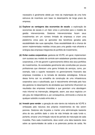 46
necessário é geralmente obtido por meio da implantação de uma forte
estrutura de incentivos com base no desempenho de longo prazo da
empresa;
(c) Explorar as vantagens das economias de escala: a exploração de
economias de escala é um fator único e primordial para o modelo de
gestão intervencionista. Gestores intervencionistas focam seus
investimentos em um número limitado de empresas e criam uma
plataforma única para se aproveitar dos benefícios gerados pela
escalabilidade das suas operações. Essa escalabilidade dá a chance de
serem implementadas medidas únicas para uma gestão mais eficiente e
sinérgica das empresas integrantes do portfólio de investimento;
(d) Evitar custos corporativos: gestores de VC/PE, em geral, implementam
com sucesso seu modelo de controle sem estabelecer grandes estruturas
corporativas, a fim de garantir o gerenciamento efetivo dos seus portfólios
de investimentos. As sociedades geralmente são constituídas por poucos
profissionais que oferecem uma gama limitada de serviços, como, por
exemplo, todo o suporte necessário no gerenciamento financeiro das
empresas investidas e na tomada de decisões estratégicas. Evita-se
dessa forma cair na armadilha da construção de uma infraestrutura
corporativa cara e subutilizada, que é naturaImente eliminada pelo foco
dos gestores no desempenho de atividades que realmente influenciem os
resultados das empresas investidas e que garantam uma abordagem
mais informal na intervenção, delegando, assim, aos seus negócios um
alto grau de independência e, por consequência, eliminando a chance de
qualquer subsídio cruzado entre eles; e
(e) Investir para vender: a geração de valor dentro da indústria de VC/PE é
embasada pela natureza dos próprios investimentos de não serem
perenes. Gestores são forçados a manter uma administração bastante
ativa do seu portfólio dado o ciclo de vida limitado de cada fundo e,
portanto, encarar uma limitação natural do período de maturação de cada
investida. Para cada investimento, deve existir uma ideia bastante clara
sobre as oportunidades de saída e os potenciais pontos de saída. No
 