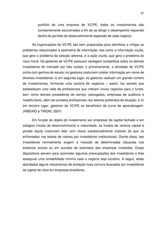 47
portfólio de uma empresa de VC/PE, todos os investimentos são
constantemente escrutinados a fim de se atingir o desempenho requerido
dentro do período de desenvolvimento esperado de cada negócio.
As organizações de VC/PE são bem preparadas para identificar e mitigar os
problemas relacionados à assimetria de informação, tais como a informação oculta,
que gera o problema da seleção adversa, e a ação oculta, que gera o problema do
risco moral. Os gestores de VC/PE possuem vantagem competitiva sobre os demais
investidores de mercado por três razões: i) primeiramente, a atividade de VC/PE
conta com ganhos de escala; os gestores costumam coletar informação em nome de
diversos investidores; ii) em segundo lugar, os gestores realizam um grande número
de investimentos, formando uma carteira de negócios – assim, faz sentido que
estabeleçam uma rede de profissionais que indicam novos negócios para o fundo,
bem como demais prestadores de serviço (advogados, empresas de auditoria e
headhunters), além de contatos profissionais nos setores preferidos de atuação; e iii)
em terceiro lugar, gestores de VC/PE se beneficiam da curva de aprendizagem.
(RIBEIRO e TIRONI, 2007)
Em função do objeto do investimento ser empresas de capital fechado e em
estágios iniciais de desenvolvimento e maturidade, os fundos de venture capital e
private equity costumam lidar com riscos substancialmente maiores do que os
enfrentados nas bolsas de valores por investidores institucionais. Diante disso, tais
investidores normalmente exigem a inclusão de determinadas cláusulas nos
estatutos sociais ou em acordos de acionistas das empresas investidas. Esses
dispositivos servem para acomodar algumas preocupações dos investidores e lhes
assegurar uma rentabilidade mínima caso o negócio seja lucrativo. A seguir, estão
abordados alguns mecanismos de proteção mais comuns buscados por investidores
de capital de risco em empresas brasileiras.
 