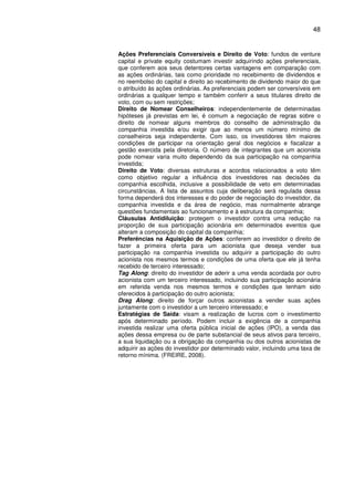 48
Ações Preferenciais Conversíveis e Direito de Voto: fundos de venture
capital e private equity costumam investir adquirindo ações preferenciais,
que conferem aos seus detentores certas vantagens em comparação com
as ações ordinárias, tais como prioridade no recebimento de dividendos e
no reembolso do capital e direito ao recebimento de dividendo maior do que
o atribuído às ações ordinárias. As preferenciais podem ser conversíveis em
ordinárias a qualquer tempo e também conferir a seus titulares direito de
voto, com ou sem restrições;
Direito de Nomear Conselheiros: independentemente de determinadas
hipóteses já previstas em lei, é comum a negociação de regras sobre o
direito de nomear alguns membros do conselho de administração da
companhia investida e/ou exigir que ao menos um número mínimo de
conselheiros seja independente. Com isso, os investidores têm maiores
condições de participar na orientação geral dos negócios e fiscalizar a
gestão exercida pela diretoria. O número de integrantes que um acionista
pode nomear varia muito dependendo da sua participação na companhia
investida;
Direito de Voto: diversas estruturas e acordos relacionados a voto têm
como objetivo regular a influência dos investidores nas decisões da
companhia escolhida, inclusive a possibilidade de veto em determinadas
circunstâncias. A lista de assuntos cuja deliberação será regulada dessa
forma dependerá dos interesses e do poder de negociação do investidor, da
companhia investida e da área de negócio, mas normalmente abrange
questões fundamentais ao funcionamento e à estrutura da companhia;
Cláusulas Antidiluição: protegem o investidor contra uma redução na
proporção de sua participação acionária em determinados eventos que
alteram a composição do capital da companhia;
Preferências na Aquisição de Ações: conferem ao investidor o direito de
fazer a primeira oferta para um acionista que deseja vender sua
participação na companhia investida ou adquirir a participação do outro
acionista nos mesmos termos e condições de uma oferta que ele já tenha
recebido de terceiro interessado;
Tag Along: direito do investidor de aderir a uma venda acordada por outro
acionista com um terceiro interessado, incluindo sua participação acionária
em referida venda nos mesmos termos e condições que tenham sido
oferecidos à participação do outro acionista;
Drag Along: direito de forçar outros acionistas a vender suas ações
juntamente com o investidor a um terceiro interessado; e
Estratégias de Saída: visam a realização de lucros com o investimento
após determinado período. Podem incluir a exigência de a companhia
investida realizar uma oferta pública inicial de ações (IPO), a venda das
ações dessa empresa ou de parte substancial de seus ativos para terceiro,
a sua liquidação ou a obrigação da companhia ou dos outros acionistas de
adquirir as ações do investidor por determinado valor, incluindo uma taxa de
retorno mínima. (FREIRE, 2008).
 