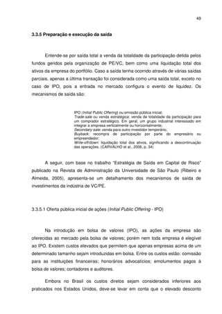 49
3.3.5 Preparação e execução da saída
Entende-se por saída total a venda da totalidade da participação detida pelos
fundos geridos pela organização de PE/VC, bem como uma liquidação total dos
ativos da empresa do portfólio. Caso a saída tenha ocorrido através de várias saídas
parciais, apenas a última transação foi considerada como uma saída total, exceto no
caso de IPO, pois a entrada no mercado configura o evento de liquidez. Os
mecanismos de saída são:
IPO (Initial Public Offering) ou emissão pública inicial;
Trade-sale ou venda estratégica: venda de totalidade da participação para
um comprador estratégico. Em geral, um grupo industrial interessado em
integrar a empresa verticalmente ou horizontalmente;
Secondary-sale: venda para outro investidor temporário;
Buyback: recompra de participação por parte do empresário ou
empreendedor;
Write-off/down: liquidação total dos ativos, significando a descontinuação
das operações. (CARVALHO et al., 2006, p. 34)
A seguir, com base no trabalho “Estratégia de Saída em Capital de Risco”
publicado na Revista de Administração da Universidade de São Paulo (Ribeiro e
Almeida, 2005), apresenta-se um detalhamento dos mecanismos de saída de
investimentos da indústria de VC/PE.
3.3.5.1 Oferta pública inicial de ações (Initial Public Offering - IPO)
Na introdução em bolsa de valores (IPO), as ações da empresa são
oferecidas ao mercado pela bolsa de valores; porém nem toda empresa é elegível
ao IPO. Existem custos elevados que permitem que apenas empresas acima de um
determinado tamanho sejam introduzidas em bolsa. Entre os custos estão: comissão
para as instituições financeiras; honorários advocatícios; emolumentos pagos à
bolsa de valores; contadores e auditores.
Embora no Brasil os custos diretos sejam considerados inferiores aos
praticados nos Estados Unidos, deve-se levar em conta que o elevado desconto
 