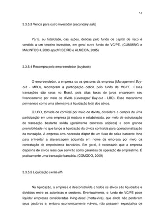51
3.3.5.3 Venda para outro investidor (secondary sale)
Parte, ou totalidade, das ações, detidas pelo fundo de capital de risco é
vendida a um terceiro investidor, em geral outro fundo de VC/PE. (CUMMING e
MAcINTOSH, 2003 apud RIBEIRO e ALMEIDA, 2005)
3.3.5.4 Recompra pelo empreendedor (buyback)
O empreendedor, a empresa ou os gestores da empresa (Management Buy-
out - MBO), recompram a participação detida pelo fundo de VC/PE. Essas
transações são raras no Brasil, pois altas taxas de juros encarecem seu
financiamento por meio de dívida (Leveraged Buy-out - LBO). Esse mecanismo
permanece como uma alternativa à liquidação total dos ativos.
O LBO, tomada de controle por meio de dívida, considera a compra de uma
participação em uma empresa já madura e estabelecida, por meio de estruturação
de transação bastante sólida (geralmente contratos atípicos) e com grande
previsibilidade no que tange a liquidação da dívida contraída para operacionalização
da transação. A empresa-alvo necessita dispor de um fluxo de caixa bastante forte
para enfrentar a alavancagem adquirida em nome da empresa por meio da
contratação de empréstimos bancários. Em geral, é necessário que a empresa
disponha de ativos reais que servirão como garantias da operação de empréstimo. É
praticamente uma transação bancária. (COMODO, 2009)
3.3.5.5 Liquidação (write-off)
Na liquidação, a empresa é desconstituída e todos os ativos são liquidados e
divididos entre os acionistas e credores. Eventualmente, o fundo de VC/PE pode
liquidar empresas consideradas living-dead (morta-viva), que ainda não perderam
seus gestores e, embora economicamente viáveis, não possuem expectativa de
 