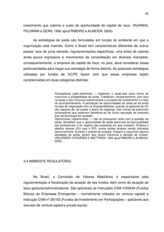 52
crescimento que cobriria o custo de oportunidade do capital de risco. (RUHNKA,
FELDMAN e DEAN, 1992 apud RIBEIRO e ALMEIDA, 2005)
As estratégias de saída são formuladas em função do ambiente em que a
organização está inserida. Como o Brasil tem características diferentes de outros
países: taxa de juros elevada, regulamentações específicas, uma bolsa de valores
ainda pouco expressiva e movimentos de consolidação em diversos mercados;
consequentemente, a empresa de capital de risco, no país, deve considerar essas
particularidades para traçar sua estratégia de forma distinta. As possíveis estratégias
utilizadas por fundos de VC/PE fazem com que essas empresas sejam
caracterizadas em duas categorias distintas:
Planejadores (path-sketchers) — objetivam o trade-sale como forma de
maximizar a probabilidade de saída. Trabalham, constantemente, com foco
na saída e isso influencia sobremaneira o processo de investimento e a fase
de acompanhamento. A percepção de oportunidades de saída se dá ainda
na fase de negociação com os empreendedores, quando os gestores de VC
são capazes de, ao avaliar o plano de negócios, citar nomes de potenciais
compradores que poderiam beneficiar-se da futura aquisição da empresa
e/ou da tecnologia em questão.
Oportunistas (opportunists) — não se preocupam tanto com a questão da
saída. Acreditam que a oportunidade de saída decorrerá da boa qualidade
dos profissionais e do negócio das empresas em que investem. Embora o
objetivo desses VCs seja o IPO, outras saídas acabam sendo utilizadas
oportunamente. Durante a análise de projetos, chegam a rascunhar alguma
estratégia de saída, porém isso pouco influencia a decisão de investir.
(RELANDER, SYRJÄNEN E MIETTINEN, 1994 apud RIBEIRO e ALMEIDA,
2005)
3.4 AMBIENTE REGULATÓRIO
No Brasil, a Comissão de Valores Mobiliários é responsável pela
regulamentação e fiscalização da atuação de tais fundos, bem como da atuação de
seus gestores/administradores. São aplicáveis as Instruções CVM nº209/94 (Fundos
Mútuos de Empresas Emergentes – normalmente voltados ao venture capital) e
Instrução CVM nº 391/03 (Fundos de Investimento em Participações – aplicáveis aos
veículos de venture capital e private equity).
 