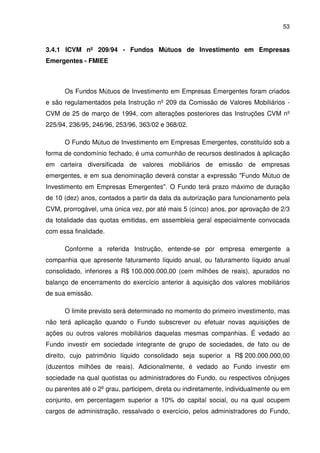 53
3.4.1 ICVM nº 209/94 - Fundos Mútuos de Investimento em Empresas
Emergentes - FMIEE
Os Fundos Mútuos de Investimento em Empresas Emergentes foram criados
e são regulamentados pela Instrução nº 209 da Comissão de Valores Mobiliários -
CVM de 25 de março de 1994, com alterações posteriores das Instruções CVM nº
225/94, 236/95, 246/96, 253/96, 363/02 e 368/02.
O Fundo Mútuo de Investimento em Empresas Emergentes, constituído sob a
forma de condomínio fechado, é uma comunhão de recursos destinados à aplicação
em carteira diversificada de valores mobiliários de emissão de empresas
emergentes, e em sua denominação deverá constar a expressão "Fundo Mútuo de
Investimento em Empresas Emergentes". O Fundo terá prazo máximo de duração
de 10 (dez) anos, contados a partir da data da autorização para funcionamento pela
CVM, prorrogável, uma única vez, por até mais 5 (cinco) anos, por aprovação de 2/3
da totalidade das quotas emitidas, em assembleia geral especialmente convocada
com essa finalidade.
Conforme a referida Instrução, entende-se por empresa emergente a
companhia que apresente faturamento líquido anual, ou faturamento líquido anual
consolidado, inferiores a R$ 100.000.000,00 (cem milhões de reais), apurados no
balanço de encerramento do exercício anterior à aquisição dos valores mobiliários
de sua emissão.
O limite previsto será determinado no momento do primeiro investimento, mas
não terá aplicação quando o Fundo subscrever ou efetuar novas aquisições de
ações ou outros valores mobiliários daquelas mesmas companhias. É vedado ao
Fundo investir em sociedade integrante de grupo de sociedades, de fato ou de
direito, cujo patrimônio líquido consolidado seja superior a R$ 200.000.000,00
(duzentos milhões de reais). Adicionalmente, é vedado ao Fundo investir em
sociedade na qual quotistas ou administradores do Fundo, ou respectivos cônjuges
ou parentes até o 2º grau, participem, direta ou indiretamente, individualmente ou em
conjunto, em percentagem superior a 10% do capital social, ou na qual ocupem
cargos de administração, ressalvado o exercício, pelos administradores do Fundo,
 