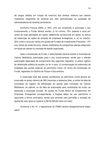 54
de cargos obtidos em função do exercício dos direitos relativos aos valores
mobiliários integrantes de carteiras por eles administradas na qualidade de
administradores de carteiras de terceiros.
Conforme Fortuna (2005, p. 497), uma vez constituído e autorizado o seu
funcionamento, o Fundo deverá manter: (i) no mínimo, 75% (setenta e cinco por
cento) de suas aplicações em ações, debêntures conversíveis em ações, ou bônus
de subscrição de ações de emissão de empresas emergentes; e, (ii) no máximo,
25% (vinte e cinco por cento) em quotas de Fundos de Investimento Financeiro - FIF
e/ou títulos de renda fixa e/ou valores imobiliários de companhias abertas adquiridos
em bolsa de valores ou mercado de balcão organizado.
Após a constituição do Fundo, o administrador deverá solicitar à Comissão de
Valores Mobiliários autorização para o seu funcionamento, sendo que a referida
autorização dependerá do cumprimento dos seguintes requisitos: (i) prévio registro
de distribuição pública de quotas, se for o caso; (ii) comprovação da subscrição da
totalidade das quotas relativas ao patrimônio inicial; (iii) termo de constituição do
Fundo, registrado no Cartório de Títulos e Documentos.
A subscrição total das quotas constitutivas do patrimônio inicial deverá ser
encerrada no prazo máximo de 360 (trezentos e sessenta) dias, a contar da data da
concessão do registro da distribuição de quotas pela Comissão de Valores
Mobiliários, se cabível, ou da data da autorização para constituição do fundo, se
destinada a colocação privada. As quotas do Fundo Mútuo de Investimento em
Empresas Emergentes corresponderão a frações ideais de seu patrimônio e
assumirão a forma nominativa, sendo que somente será permitida a emissão de
quotas de valor igual ou superior a R$ 20.000,00 (vinte mil reais).
Conforme o Art. 4º, o regulamento do FMIEE deverá obrigatoriamente dispor
sobre:
 